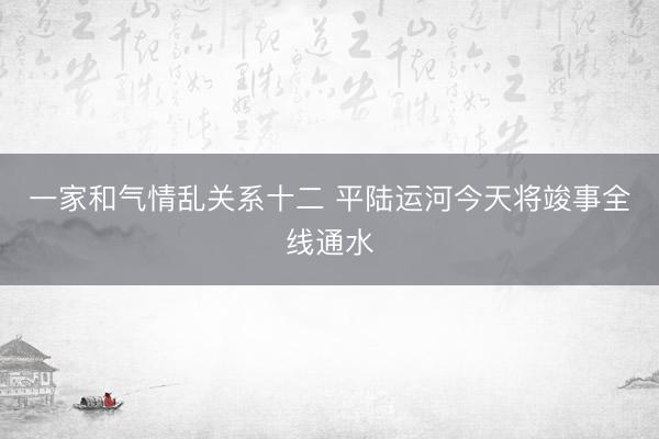一家和气情乱关系十二 平陆运河今天将竣事全线通水