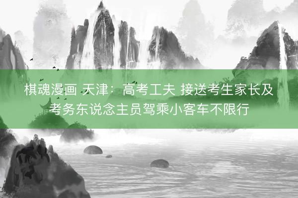 棋魂漫画 天津：高考工夫 接送考生家长及考务东说念主员驾乘小客车不限行