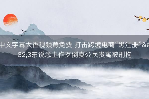 中文字幕大香视频蕉免费 打击跨境电商“黑注册” 3东说念主作歹倒卖公民贵寓被刑拘