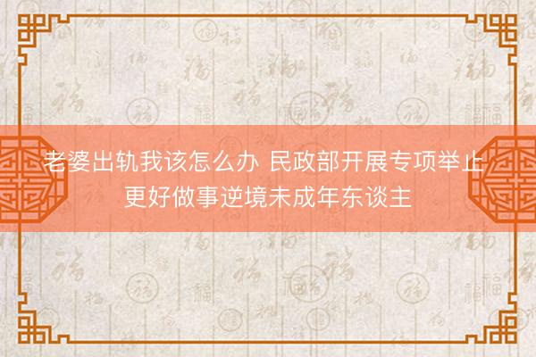 老婆出轨我该怎么办 民政部开展专项举止 更好做事逆境未成年东谈主