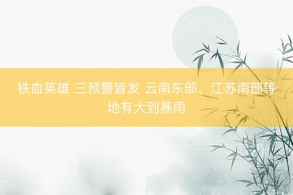 铁血英雄 三预警皆发 云南东部、江苏南部等地有大到暴雨