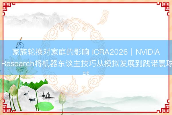 家族轮换对家庭的影响 ICRA2026｜NVIDIA Research将机器东谈主技巧从模拟发展到践诺寰球