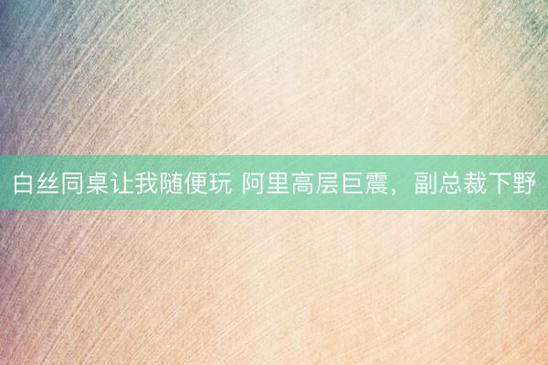 白丝同桌让我随便玩 阿里高层巨震，副总裁下野