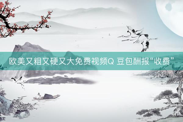 欧美又粗又硬又大免费视频Q 豆包酬报“收费”