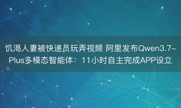 饥渴人妻被快递员玩弄视频 阿里发布Qwen3.7-Plus多模态智能体：11小时自主完成APP设立