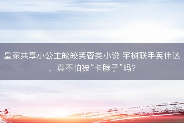 皇家共享小公主皎皎芙蓉类小说 宇树联手英伟达，真不怕被“卡脖子”吗？