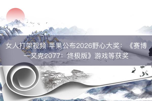 女人打架视频 苹果公布2026野心大奖：《赛博一又克2077：终极版》游戏等获奖