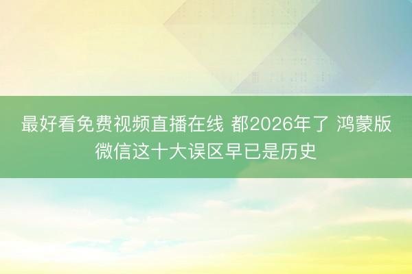 最好看免费视频直播在线 都2026年了 鸿蒙版微信这十大误区早已是历史