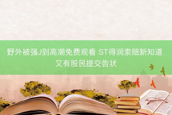 野外被强J到高潮免费观看 ST得润索赔新知道 又有股民提交告状