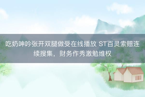 吃奶呻吟张开双腿做受在线播放 ST百灵索赔连续搜集，财务作秀激勉维权