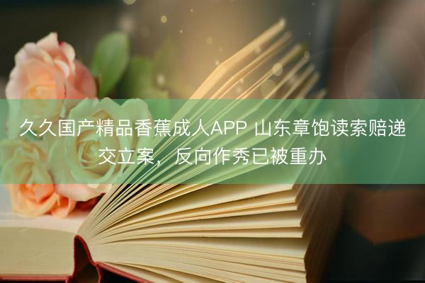 久久国产精品香蕉成人APP 山东章饱读索赔递交立案，反向作秀已被重办