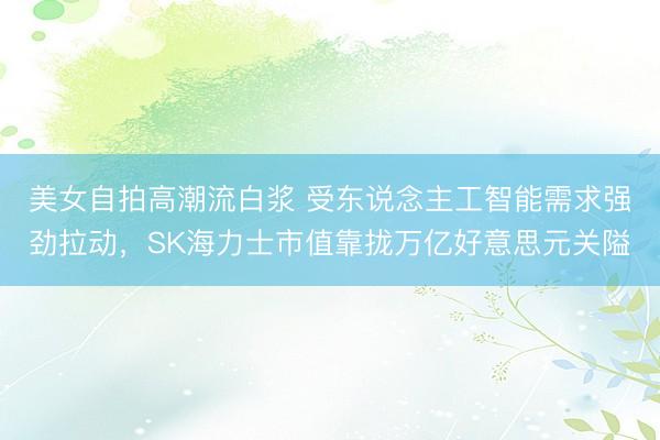 美女自拍高潮流白浆 受东说念主工智能需求强劲拉动，SK海力士市值靠拢万亿好意思元关隘