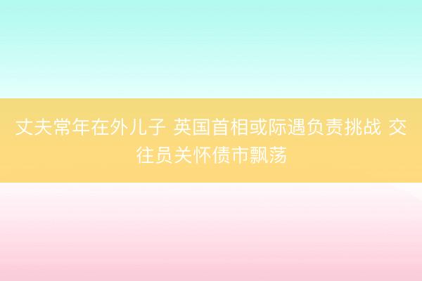 丈夫常年在外儿子 英国首相或际遇负责挑战 交往员关怀债市飘荡