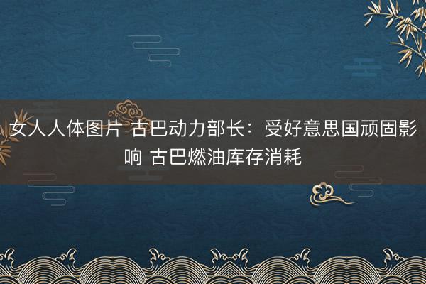 女人人体图片 古巴动力部长：受好意思国顽固影响 古巴燃油库存消耗