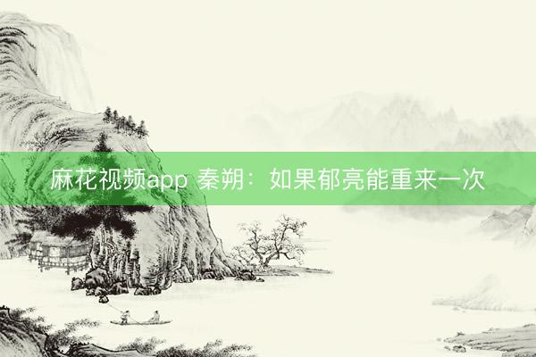 麻花视频app 秦朔：如果郁亮能重来一次