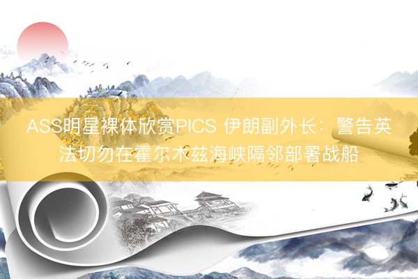 ASS明星裸体欣赏PICS 伊朗副外长:警告英法切勿在霍尔木兹海峡隔邻部署战船