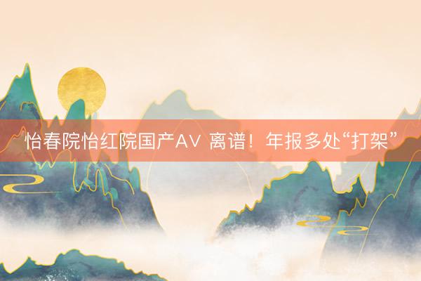 怡春院怡红院国产A∨ 离谱！年报多处“打架”