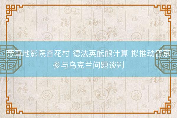 芳草地影院杏花村 德法英酝酿计算 拟推动普京参与乌克兰问题谈判