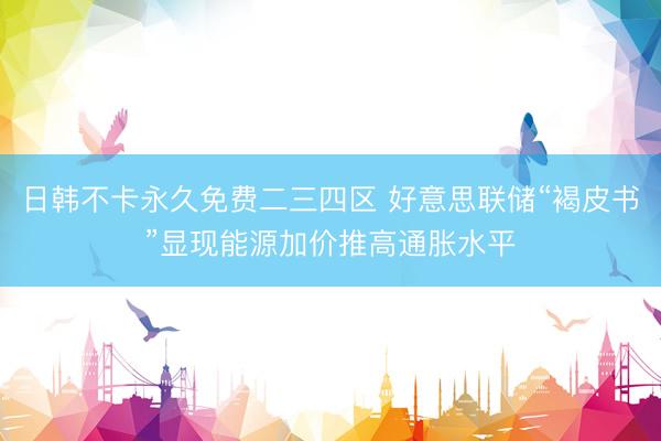 日韩不卡永久免费二三四区 好意思联储“褐皮书”显现能源加价推高通胀水平