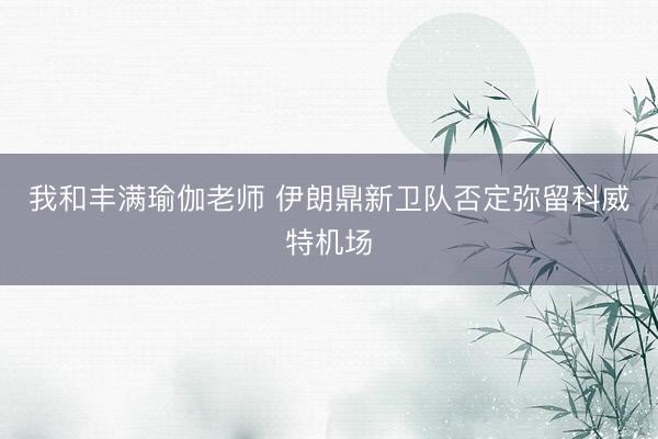 我和丰满瑜伽老师 伊朗鼎新卫队否定弥留科威特机场