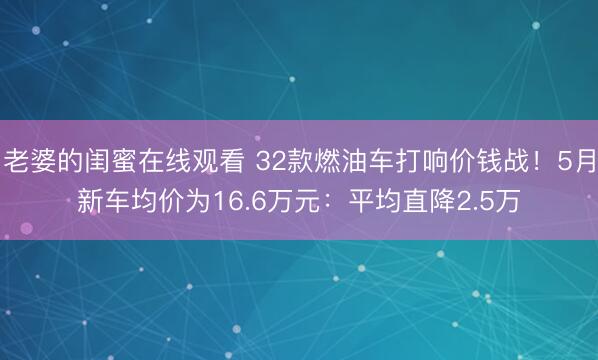 老婆的闺蜜在线观看 32款燃油车打响价钱战！5月新车均价为16.6万元：平均直降2.5万
