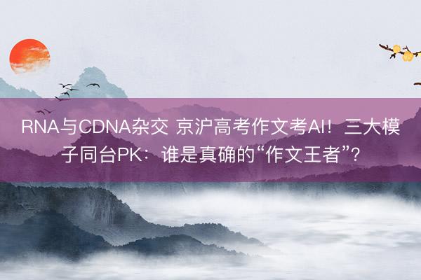 RNA与CDNA杂交 京沪高考作文考AI！三大模子同台PK：谁是真确的“作文王者”？