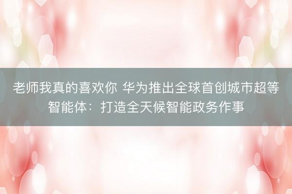 老师我真的喜欢你 华为推出全球首创城市超等智能体：打造全天候智能政务作事