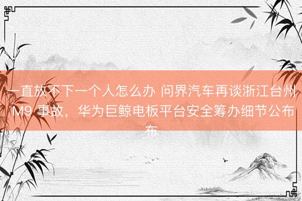 一直放不下一个人怎么办 问界汽车再谈浙江台州 M9 事故，华为巨鲸电板平台安全筹办细节公布