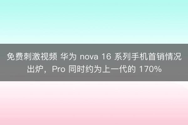 免费刺激视频 华为 nova 16 系列手机首销情况出炉，Pro 同时约为上一代的 170%