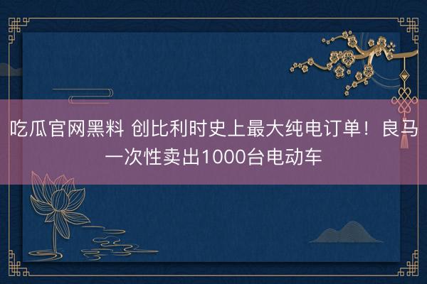 吃瓜官网黑料 创比利时史上最大纯电订单！良马一次性卖出1000台电动车