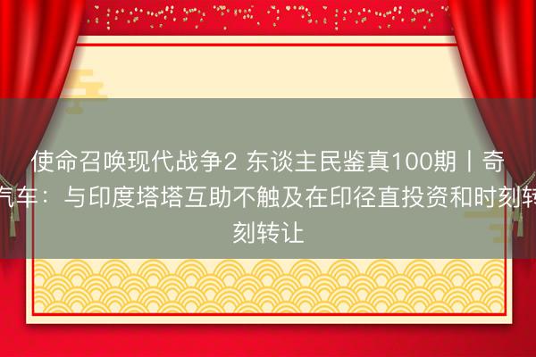 使命召唤现代战争2 东谈主民鉴真100期丨奇瑞汽车：与印度塔塔互助不触及在印径直投资和时刻转让