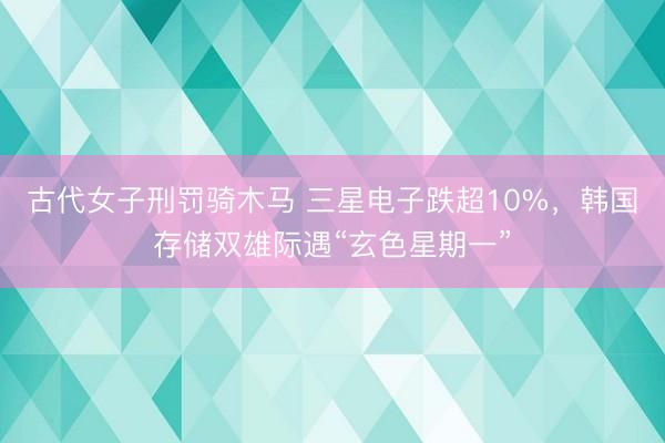 古代女子刑罚骑木马 三星电子跌超10%,韩国存储双雄际遇“玄色星期一”