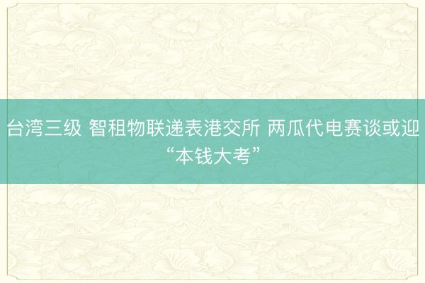 台湾三级 智租物联递表港交所 两瓜代电赛谈或迎“本钱大考”