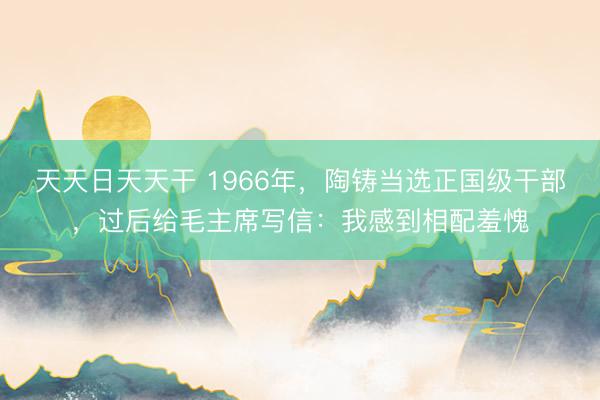 天天日天天干 1966年，陶铸当选正国级干部，过后给毛主席写信：我感到相配羞愧