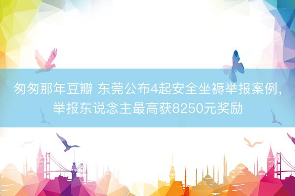 匆匆那年豆瓣 东莞公布4起安全坐褥举报案例，举报东说念主最高获8250元奖励