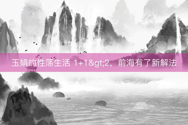 玉娟的性荡生活 1+1>2，前海有了新解法