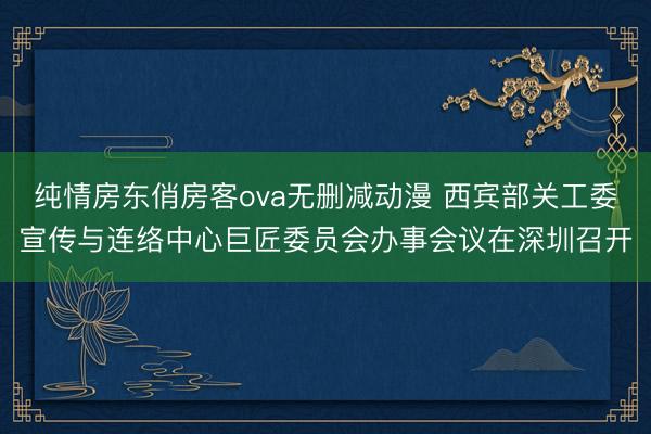 纯情房东俏房客ova无删减动漫 西宾部关工委宣传与连络中心巨匠委员会办事会议在深圳召开