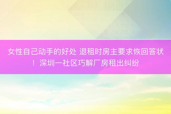 女性自己动手的好处 退租时房主要求恢回答状!深圳一社区巧解厂房租出纠纷
