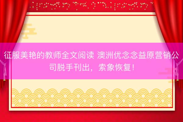 征服美艳的教师全文阅读 澳洲优念念益原营销公司脱手刊出，索象恢复！