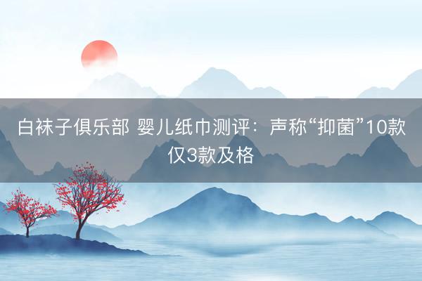 白袜子俱乐部 婴儿纸巾测评：声称“抑菌”10款仅3款及格