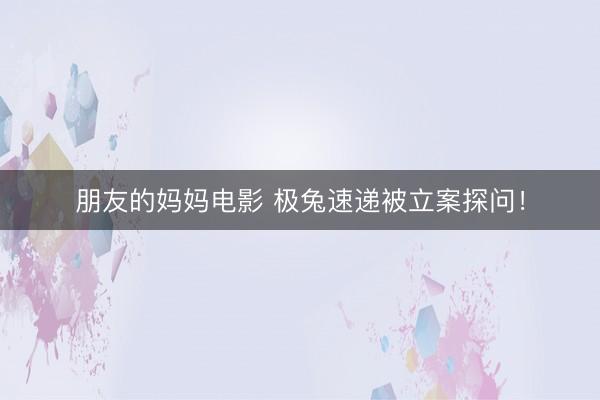 朋友的妈妈电影 极兔速递被立案探问！