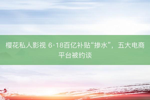 樱花私人影视 6·18百亿补贴“掺水”，五大电商平台被约谈