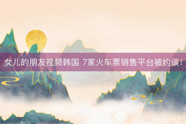 女儿的朋友视频韩国 7家火车票销售平台被约谈！