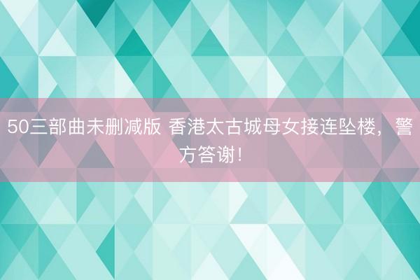 50三部曲未删减版 香港太古城母女接连坠楼，警方答谢！