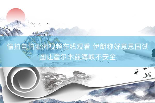 偷拍自怕亚洲视频在线观看 伊朗称好意思国试图让霍尔木兹海峡不安全