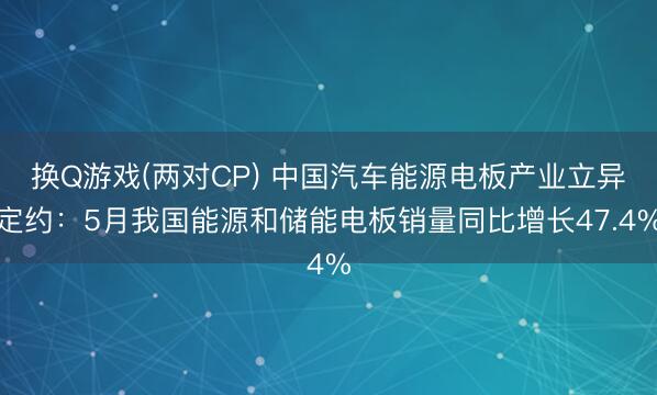 换Q游戏(两对CP) 中国汽车能源电板产业立异定约：5月我国能源和储能电板销量同比增长47.4%