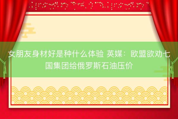 女朋友身材好是种什么体验 英媒：欧盟欲劝七国集团给俄罗斯石油压价