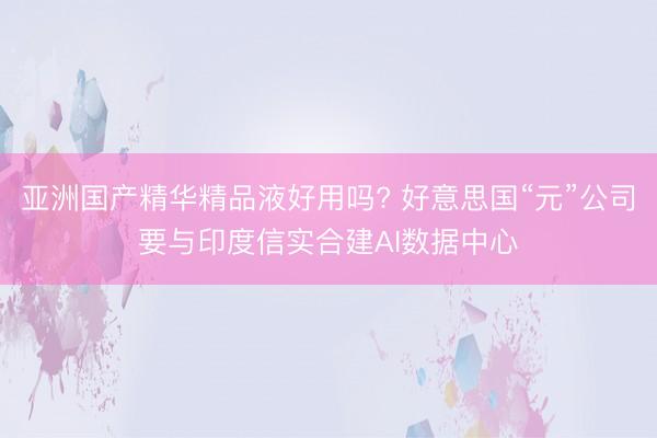 亚洲国产精华精品液好用吗? 好意思国“元”公司要与印度信实合建AI数据中心