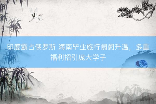 印度霸占俄罗斯 海南毕业旅行阛阓升温，多重福利招引庞大学子