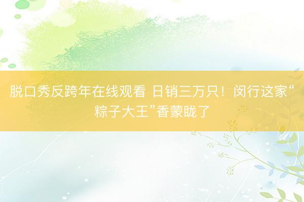 脱口秀反跨年在线观看 日销三万只！闵行这家“粽子大王”香蒙眬了